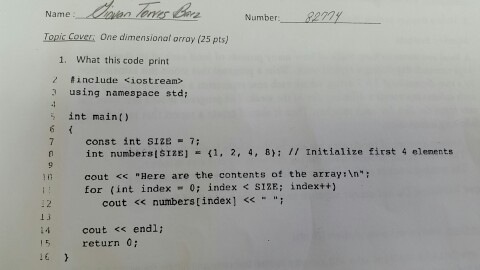 Name Number Topic covers one dimensional array (25 pts) 1. What this code print include Kiostream> 3 using namespace std; int main 7 const int SIZE 7; n int numbers SIZE] K1, 2, 4, 8): Initialize first 4 elements cout Here are the contents of the array n for (int index 0; index SIZE: index cout numbers [index cout endli 15 return 0 16