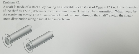 Problem #2: A shaft is made of a steel alloy having an allowable shear stress of Tallow 12 ksi If the diameter of the shaft is 1.5 in., determine the maximum torque T that can be transmitted. What would be the maximum torque T if a 1-in.- diameter hole is bored through the shaft? Sketch the shear- stress distribution along a radial line in each case.