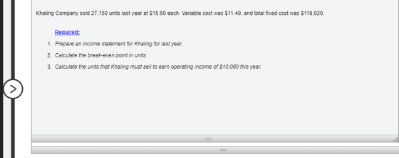 Khaling Company sold 27,150 units last year at $15.60 each. Variable cost was $11.40, and total fixed cost was $118,020. Requ