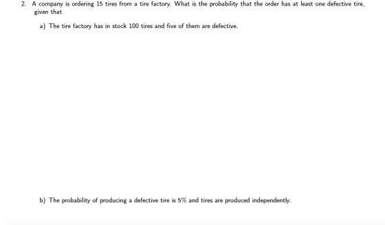 2. A company is ordering 15 tires from a tire factory. What is the probability that the order has at least one defective tire, given that a) The tire factory has in stock 100 tires and five of them are defective. b) The probability of producing a defective tire is 5% and tires are produced independently.
