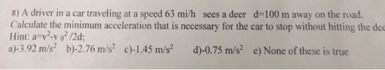 8) A driver in a car traveling at a speed 63 mi/h sees a deer d=100 m away on the road. Calculate the minimum acceleration th