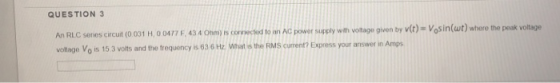 QUESTION 3 cuit (0 01 H,0 0477 F,434 Os conecteud to an Ac power supply with votage givon by v(c)- Vosin(ut) where the peak voltage votage Vo is 15 3 volts and the frequency is 63 6 Hz What is the RMS current? Express your answer in Amps