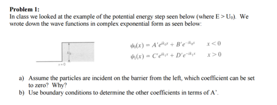 Problem 1: In class we looked at the example of the potential energy step seen below (where E Uo). We wrote down the wave functions in complex exponential form as seen below: x <0 Be ik,x x 0 a) Assume the particles are incident on the barrier from the left, which coefficient can be set to zero? Why? b) Use boundary conditions to determine the other coefficients in terms of A.
