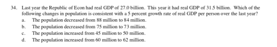 34. Last year the Republic of Econ had real GDP of 27.0 billion. This year it had real GDP of 31.5 billion. Which of the following changes in population is consistent with a5 percent growth rate of real GDP per person over the last year? a. The population decreased from 88 million to 84 million b. The population decreased from 75 million to 73 million c. The population increased from 45 million to 50 million d. The population increased from 60 million to 62 million