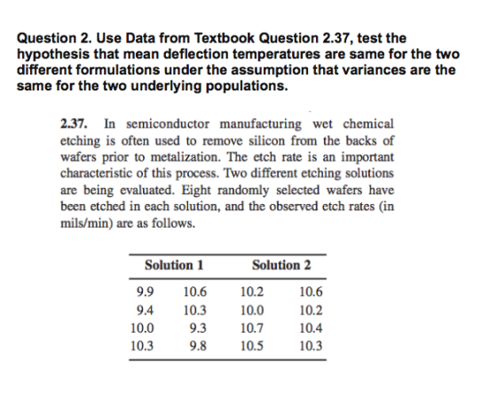 Question 2. Use Data from Textbook Question 2.37, test the hypothesis that mean deflection temperatures are same for the two different formulations under the assumption that variances are the same tor the two underlying populations 2.37. In semiconductor manufacturing wet chemical etching is often used to remove silicon from the backs of wafers prior to metalization. The etch rate is an important characteristic of this process. Two different etching solutions are being evaluated. Eight randomly selected wafers have been etched in each solution, and the observed etch rates (in mils/min) are as follows Solution 1 9.9 10.6 9.4 10.3 9.3 9.8 Solution2 10.2 10.7 10.6 10.2 10.4 10.3 10.0 10.3 10.5