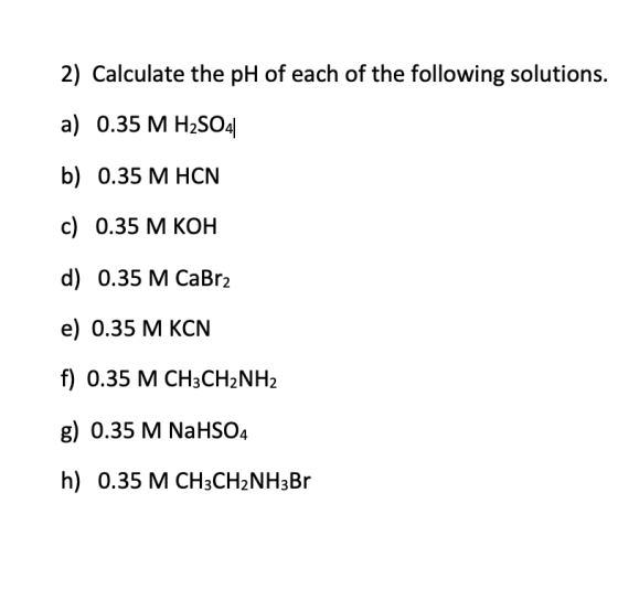 2) Calculate the pH of each of the following solutions. a) 0.35 M H2SO4 b) 0.35 M HCN c) 0.35 M KOH d) 0.35 M CaBr2 e) 0.35 M