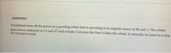 QUESTION 1 A machinist turns off the power on a grinding wheel that is operating at an angular speed of 96 rad/s. The wheel s