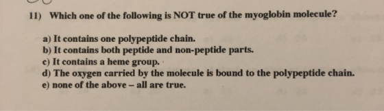 11) Which one of the following is NOT true of the myoglobin molecule? a) It contains one polypeptide chain. b) It contains bo