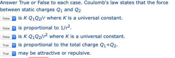 Answer True or False to each case. Coulombs law states that the force between static charges Q1 and Q2 Falseis K Q1Q2/r where K is a universal constant. False is proportional to 1/2 Faise B is K Q102/r2 where K is a universal constant. True B is proportional to the total charge Q1+02- may be attractive or repulsive.