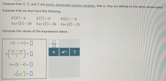 Suppose that X, Y, and Z are jointly distributed random variables, that is, they are defined on the same sample space. Suppose that we also have the following. Var (r)-30 Var (r)-36 Var (z) 23 Compute the values of the expressions below 2X + 32 Var (Z-4)-