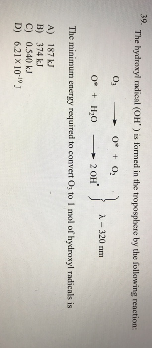 39. The hydroxyl radical (OH) is formed in the troposphere by the following reaction: 320 nm O* + H2O 2 OH The minimum energy required to convert 03 to 1 mol of hydroxyl radicals is A) 187 kJ B) 374 k.J C) 0.540 kJ D) 6.21X10-19 J