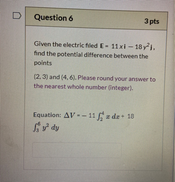 Question 6 3 pts Given the electric filed E = 11 xi – 18 y?j, find the potential difference between the points (2, 3) and (4,