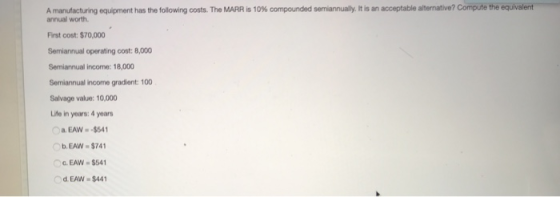 equivalent A manufacturing equipment has the following costs. The MARR is 10% compounded sen annualy. It is an acceptable alternative? Compu ethe annual worth First cost: $70,000 Semiannual operating cost: 8,000 Semiannual income: 18,000 Semiannual income gradient: 100 Salvage value: 10,000 Life in years: 4 years a. EAW-$54 b. EAW $741 G. EAW $541 d.EAW $44