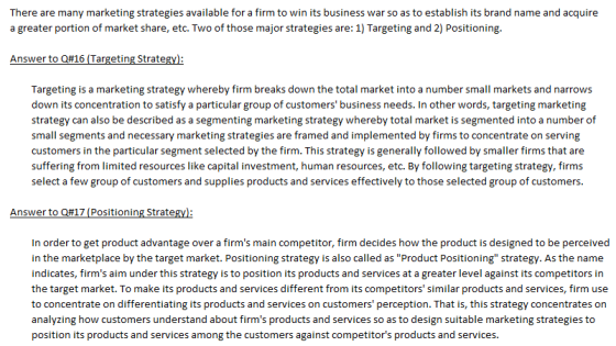 There are many marketing strategies available for a firm to win its business war so as to establish its brand name and acquire a greater portion of market share, etc. Two of those major strategies are: 1) Targeting and 2) Positioning. Answer to Q#16 (Targeting Strate Targeting is a marketing strategy whereby firm breaks down the total market into a number small markets and narrows down its concentration to satisfy a particular group of customers business needs. In other words, targeting marketing strategy can also be described as a segmenting marketing strategy whereby total market is segmented into a number of small segments and necessary marketing strategies are framed and implemented by firms to concentrate on serving customers in the particular segment selected by the firm. This strategy is generally followed by smaller firms that are suffering from limited resources like capital investment, human resources, etc. By following targeting strategy, firms select a few group of customers and supplies products and services effectively to those selected group of customers. Answer to Q#17 (Positioning Strate In order to get product advantage over a firms main competitor, firm decides how the product is designed to be perceived in the marketplace by the target market. Positioning strategy is also called as Product Positioning strategy. As the name indicates, firms aim under this strategy is to position its products and services at a greater level against its competitors in the target market. To make its products and services different from its competitors similar products and services, firm use to concentrate on differentiating its products and services on customers perception. That is, this strategy concentrates on analyzing how customers understand about firms products and services so as to design suitable marketing strategies to position its products and services among the customers against competitors products and services.