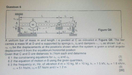 Question 6 Ci m, I k2 Figure Q6 A unform bar of mass m and length is pivoted at C as indicated in Figure Q6 The bar carries a mass M at D and is supported by springs kt, k2 and dampers c1, r3 as shown Let , 12, 13 be the displacements at the positions shown when the system is given a small angular displacement θ from the equilibrium horizontal position Given that C and D are distances 4 I from each end determine 6 1 the constraining equations for x1,22 and 6 2 the equation of motion in θ using the given quantities, 6 3 the frequency in, Hz, of vibration if m 10 kg, M 10 kg, ki 15 kN, k2 1 8 kN/m, 51 Ns/m, c3 57 Ns/m and / 1 2 m c