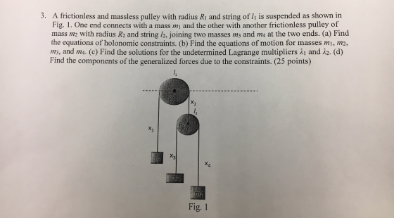 3. A frictionless and massless pulley with radius Ri and string of li is suspended as shown in Fig. 1. One end connects with a mass mi and the other with another frictionless pulley of mass m with radius R2 and string /2, joining two masses ms and ms at the two ends. (a) Find the equations of holonomic constraints. (b) Find the equations of motion for masses mi, m2, m3, and m4. (c) Find the solutions for the undetermined Lagrange multipliers λ| and i2. (d) Find the components of the generalized forces due to the constraints. (25 points) X2 ng X4 Fig. 1
