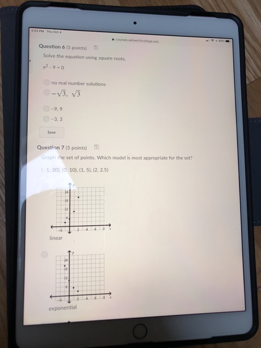 Question 6 (5 points) Solve the equation using square roots. x2-9-0 no real number solutions 9.9 3,3 Save Question 7 (5 points) Graph the set of points. Which model is most appropriate for the set? -1, 20). (0. 10), 24 12 linear 24 18 exponential
