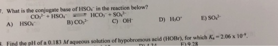 . What is the conjugate base of HSO4 in the reaction below? A) HSO4 B) CO,2 C) OH. RFind the pH of a 0.183 M aqueous solution of hypobromous acid (HOBr), for which K-2.06 x 10 F) 9.28