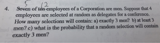 2 4. Seven of tén-employees of a Corporation are men. Suppose that 4 employees are selected at random as delegates for a conference. How many selections will contain: a) exactly 3 men? b) at least 3 men? c) what is the probability that a random selection will contain exactly 3 men?