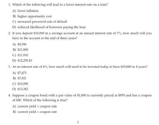 1. Which of the following will lead to a lower interest rate on a loan? A) lower inflation B) higher opportunity cost C) increased perceived risk of default D) reduced likelihood of borrower paying the loan 2. If you deposit $10,000 in a savings account at an annual interest rate of 7%, how much will you have in the account at the end of three years? A) $8,396 B) $11,800 C) $11,910 D) $12,250.43 3. At an interest rate of 6%, how much will need to be invested today to have $10,000 in 4 years? A) $7,473 B) $7,921 C) $10,000 D) $13,382 4. Suppose a coupon bond with a par value of $1,000 is currently priced at $950 and has a couporn of $40. Which of the following is true? A) current yield < coupon rate B) current yield > coupon rate