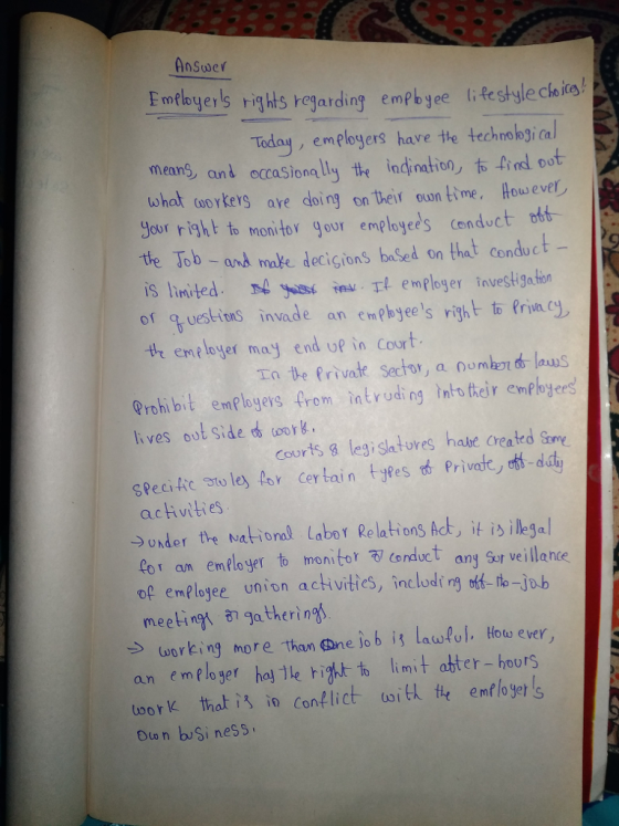 Answer Fnlbyers righls rejarding emph ye liRestyle claia Today, emplegers have the technobjical means, and occasionally the indination,右4ndoot tohat workers are doing on their oun time. Houweve 9our right to non tor gour empbyees cenduct oób te Job -and make decigions baSed on that cenduct iS linited s in l emPloger iavest gation of questiens invade an emphoyees right to Princy th employer may end up in Court Ta We Private Sector, a Qomben laus Prohi bit emplogevs from intrinn their empbjees lives out side oor. Courts legi slatures habe created Some Specitic ato ley o Certain yes rva dd activities →Under the National Labor Relations Act, it is illegal Poranemlyer to monitor 3 cenduct ang Sr veillance of emelojee union ackvities, inclodt ng o to-job meeting、 87 gatherings → working more than G ne lo b il laulul, Hou ever, an emeloser hol le igttlimt ater- hours toork, that is io Conflict ω¡Ek tte emfloyers