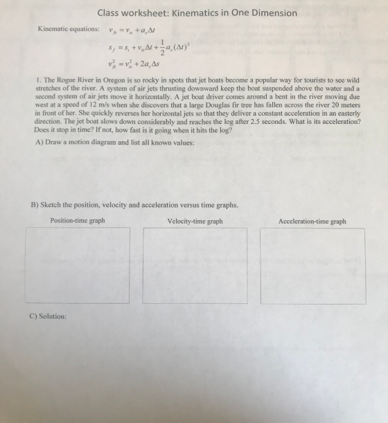 Class worksheet: Kinematics in One Dimension Kinematic equations: Va, A 2 1. The Rogue River in Oregon is so rocky in spots that jet boats become a popular way for tourists to see wild stretches of the river. A system of air jets thrusting downward keep the boat suspended above the water and a second system of air jets move it horizontally. A jet boat driver comes around a bent in the river moving due west at a speed of 12 m/s when she discovers that a large Douglas fir tree has fallen across the river 20 meters in front of her. She quickly reverses her horizontal jets so that they deliver a constant acceleration in an easterly direction. The jet boat slows down considerably and reaches the log after 2.5 seconds. What is its acceleration? Does it stop in time? If not, how fast is it going when it hits the log? A) Draw a motion diagram and list all known values: B) Sketch the position, velocity and acceleration versus time graphs. Position-time graph Velocity-time graph Acceleration-time graph C) Solution:
