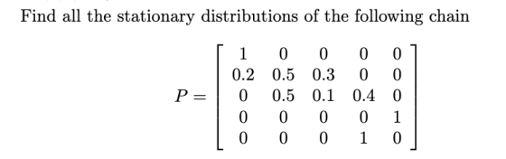 Find all the stationary distributions of the following chain P= [ 1 0.2 0 0 0 0 0.5 0.5 0 0 0 0.3 0.1 0 0 0 0 0.4 0 1 0 1 0 0