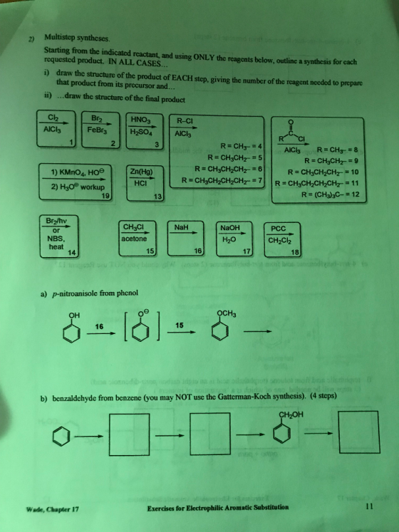 2) Multistep syntheses. Starting from the indicated reactant, and using ONLY the reagents below, outline a synthesis for cach requested product. IN ALL CASES. draw the structure of the product of EACH step, giving the number of the reagent needed to prepare that product from its precursor and.. i) İİ) draw the structure of the final product Cl2 Br HNO3 R-CI 2 R CH34 1) KMno, Hos 2) H30 workup R CH3CH2CH210 な-11 R (CH3)3C-12 HCl 19 13 Br2/hv or NBS heat CH3Cl NaH NaOH PCC acetone H20 CH2Cl2 15 16 17 18 14 a) p-nitroanisole from phenol оснз он 15 16 b) benzaldehyde from benzene (you may NOT use the Gatterman-Koch synthesis). (4 steps) Wade, Chapter 17 Exercises for Electrophilic Aromatic Substitution