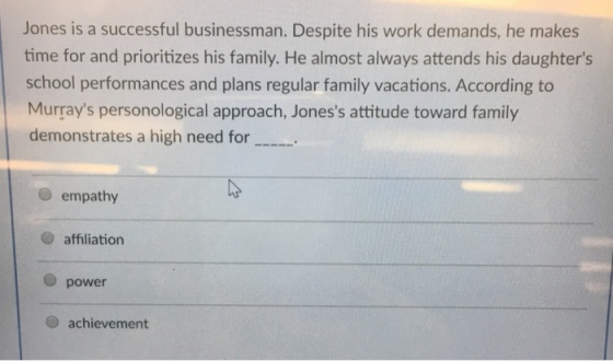 Jones is a successful businessman. Despite his work demands, he makes time for and prioritizes his family. He almost always attends his daughters school performances and plans regular family vacations. According to Murrays personological approach, Joness attitude toward family demonstrates a high need for.. empathy O affiliation power O achievement
