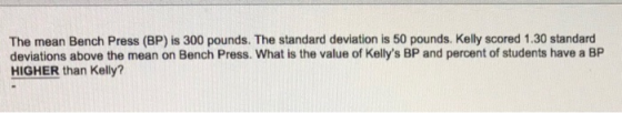 The mean Bench Press (BP) is 300 pounds. The standard deviation is 50 pounds. Kelly scored 1.30 standard deviations above the
