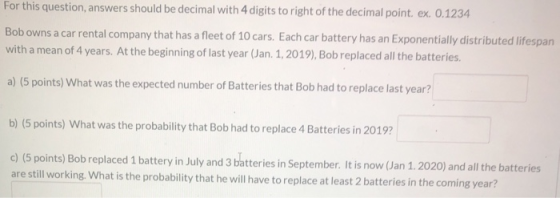 For this question, answers should be decimal with 4 digits to right of the decimal point. ex. 0.1234 Bob owns a car rental co