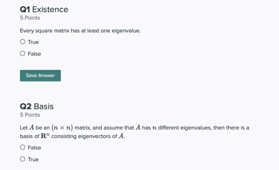 Q1 Existence 5 Points Every square matrix has at least one eigenvalue. O True O False Save Answer Q2 Basis 5 Points Let A be