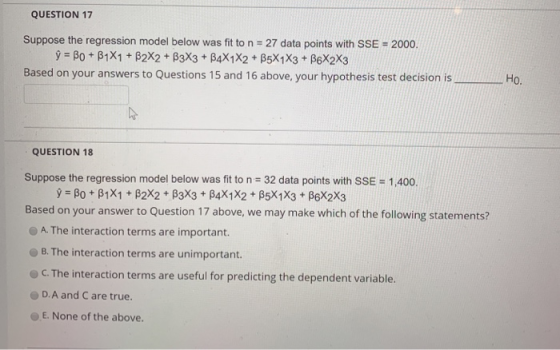 QUESTION 17 Suppose the regression model below was fit to n 27 data points with SSE 2000. Based on your answers to Questions 15 and 16 above, your hypothesis test decision is Ho. QUESTION 18 Suppose the regression model below was fit to n 32 data points with SSE- 1,400. Based on your answer to Question 17 above, we may make which of the following statements? A. The interaction terms are important. B. The interaction terms are unimportant. C.The interaction terms are useful for predicting the dependent variable. D.A and C are true. E. None of the above.