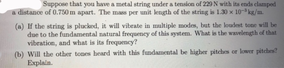 Suppose that you have a metal string under a tension of 229 N with its ends clamped a distance of 0.750 m apart. The mass per