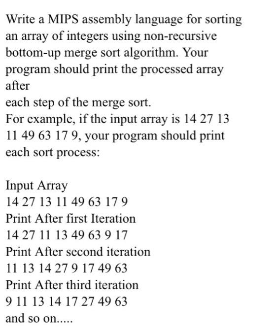 Write a MIPS assembly language for sorting an array of integers using non-recursive bottom-up merge sort algorithm. Your program should print the processed array after each step of the merge sort. For example, if the input array is 14 27 13 11 49 63 17 9, your program should print each sort process: Input Arra;y 14 27 13 11 49 63 17 9 Print After first Iteration 14 27 11 13 49 639 17 Print After second iteration 11 13 14 27 9 17 49 63 Print After third iteration 911 13 14 17 27 49 63
