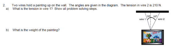 2.Two wires hold a painting up on the wall. The angles are given in the diagram. The tension in wire 2 is 210 N a) What is the tension in wire 1? Show all problem solving steps 35 55 wire 1 wire 2 b) What is the weight of the painting?