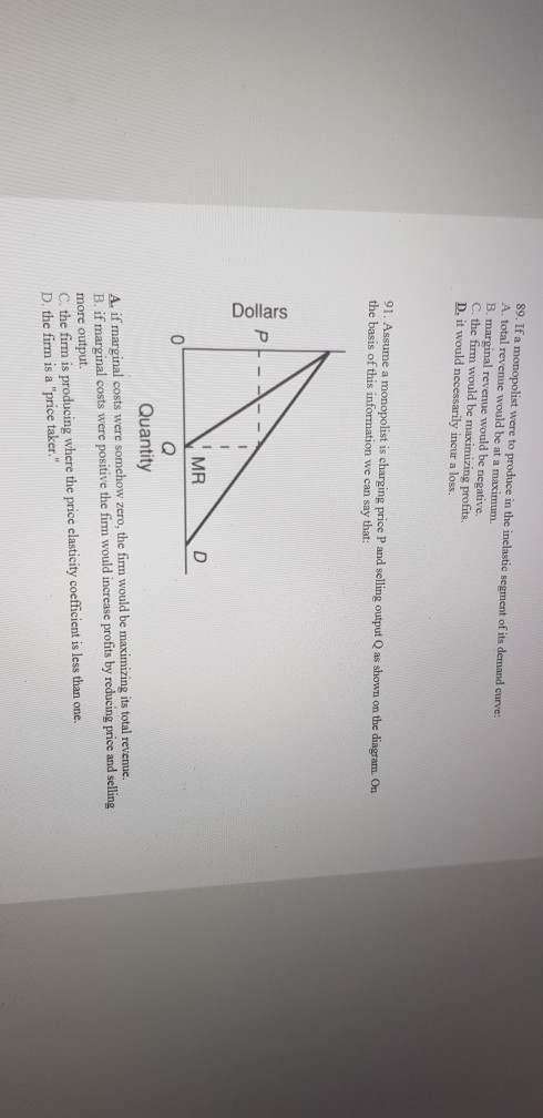 89. If a monopolist were to produce in the inelastic segment of its demand curve A. total revenue would be at a maximum. B. m