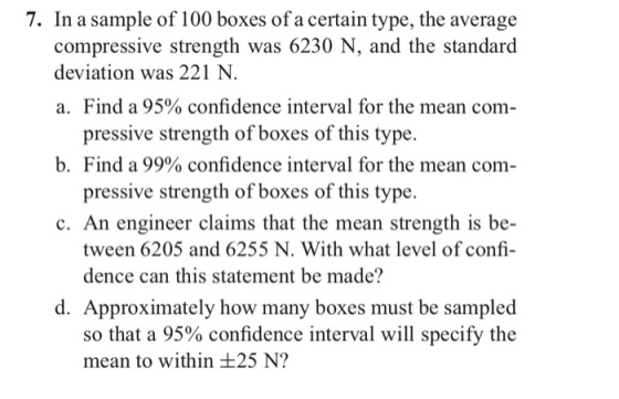 7. In a sample of 100 boxes of a certain type, the average compressive strength was 6230 N, and the standard a. Find a 95% confidence interval for the mean com- b Find a 99% confidence interval for the mean com- c. An engineer claims that the mean strength is be- deviation was 221 N pressive strength of boxes of this type. pressive strength of boxes of this type. tween 6205 and 6255 N. With what level of confi dence can this statement be made? d. Approximately how many boxes must be sampled so that a 95% confidence interval will specify the mean to within ±25 N?