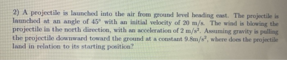 2) A projectile is launched into the air from ground level heading east. The projectile is launched at an angle of 45° with a