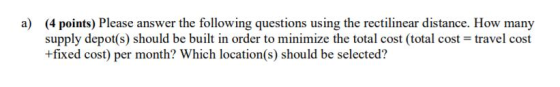 a) (4 points) Please answer the following questions using the rectilinear distance. How many supply depot(s) should be built in order to minimize the total cost (total cost +fixed cost) per month? Which location(s) should be selected? travel cost