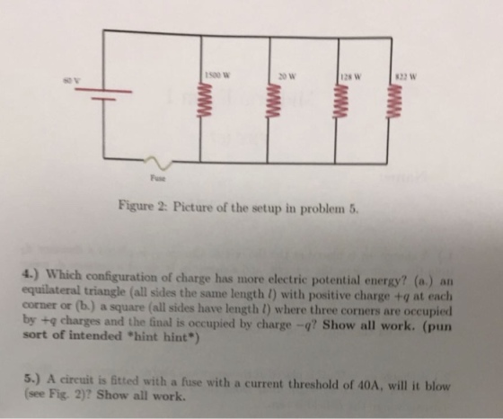 1500 W 128 W 822 W Fuse Figure 2: Picture of the setup in problem 5 4.) Which configuration of charge has more electric potential energy? (a.) an equilateral triangle (all sides the same length 1) with positive charge +g at each corner or (b.) a square (all sides have length 1) where three corners are occupied by +q charges and the final is occupied by charge -q? Show all work. (pun sort of intended hint hint) 5.) A circuit is ftted with a fuse with a current threshold of 40A, will it blow (see Fig. 2)? Show all work.