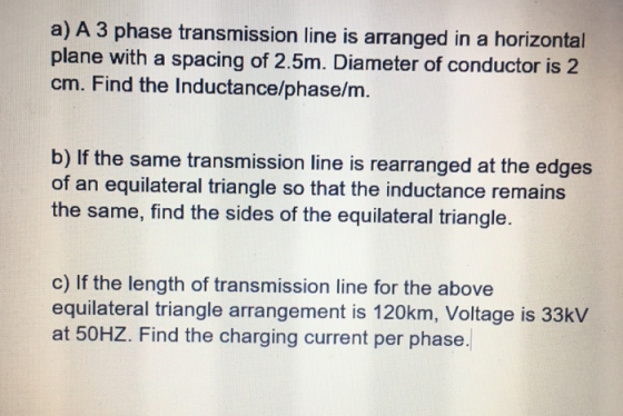 a) A 3 phase transmission line is arranged in a horizontal plane with a spacing of 2.5m. Diameter of conductor is 2 cm. Find