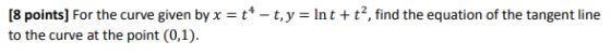 [8 points) For the curve given by x = t4 – t, y = Int + t2, find the equation of the tangent line to the curve at the point (