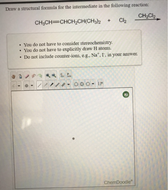 Draw a structural formula for the intermediate in the following reaction: CH2Cl2 CH3CH=CHCH2CH(CH3)2 Cl2 • You do not have to