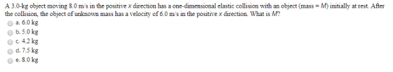 A 3.0-kg object moving 8.0 m/s in the positive x direction has a one-dimensional elastic collision with an object (mass = M)