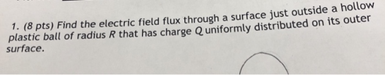 1. (8 pts) Find the electric field flux through a surface just outside a hollow plastic ball of radius R that has charge O un