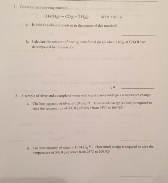1. Consider the following reaction. AH=+90.7 kj a. Is heat absorbed or evolved in the course of this reaction? b. Calculate the amount of heat (g) transferred (in k) when 1.60 g of CH,OH are decomposed by this reaction. 2. A sample of silver and a sample of water with equal masses undergo a temperature change. a. The heat capacity of silver is 0.24 J/g. C. How much energy (as heat) is required to raise the temperature of 300.0 g of silver from 25°C to 100°C? The heat capacity of water is 4.184 J/g°C. How much energy is required to raise the temperature of 300.0 g of water from 25°C to 100.°C? b.