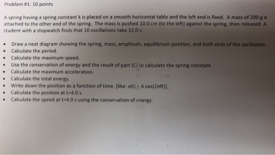 Problem #1: 10 points A spring having a spring constant k is placed on a smooth horizontal table and the left end is fixed. A mass of 200 g is attached to the other end of the spring. The mass is pushed 10.0 cm (to the left) against the spring, then released. A student with a stopwatch finds that 10 oscillations take 12.0 s. Draw a neat diagram showing the spring, mass, amplitude, equilibrium position, and both ends of the oscillation. . Calculate the period. Calculate the maximum speed. Use the conservation of energy and the result of part (C) to calculate the spring constant. . Calculate the maximum acceleration. . Calculate the total energy. Write down the position as a function of time. [like: x(t) A cos(2nft)], . Calculate the position at t-4.0 s .Calculate the speed at t-4.0 s using the conservation of energy.