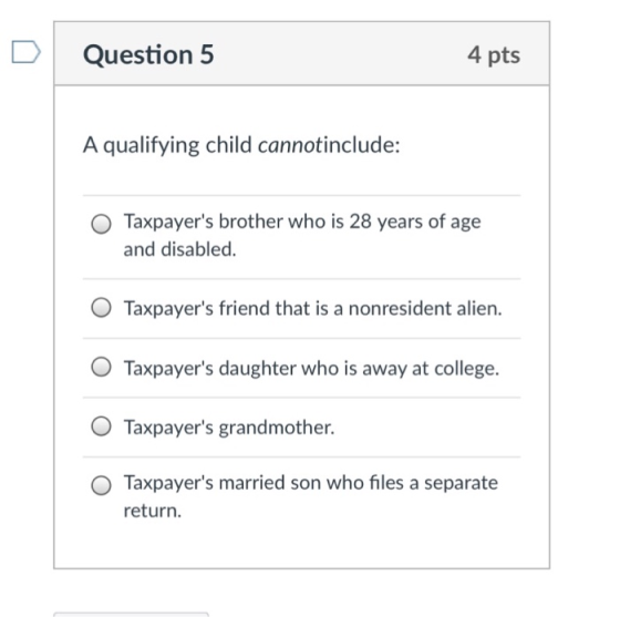 Question 5 4 pts A qualifying child cannotinclude: Taxpayers brother who is 28 years of age and disabled O Taxpayers friend that is a nonresident alien. O Taxpayers daughter who is away at college. O Taxpayers grandmother. Taxpayers married son who files a separate return.