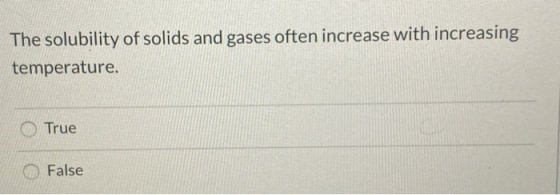 The solubility of solids and gases often increase with increasing temperature. True False